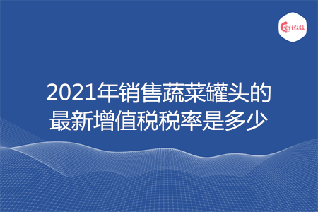 2021年销售蔬菜罐头的最新增值税税率是多少 2021年销售蔬菜罐头的最新增值税税率是多少
