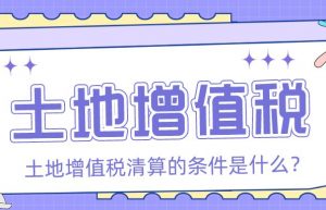 土地增值税的清算条件是什么？「众致财税」